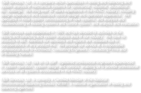 
T&B Services, Ltd. is a company which specializes in testing and balancing and
system analysis of mechanical systems for commercial, industrial, educational,
etc. buildings.  We bring over 30 years experience in the HVAC industry, including
design experience and extensive control design and operation experience.  We
specialize in initial system commissioning of new systems, and analysis and
troubleshooting of existing systems and control system, and analysis and evaluation.

T&B Services was established in 1980 and has devoted its activities to the
testing and balancing and system analysis area of our industry.  We have no
products to sell, therefore our decisions and reports are unbiased due to
considerations of any product line.  We provide our service at a responsible
professional level to Architects, Consulting Engineers, Contracting Firms and
to Building Owners.

T&B Services, Ltd. has on its staff  registered professional engineers experienced
in system operation, system design and controls, enabling us to provide professional
services on all systems encountered in the HVAC industry.

T&B Services, Ltd. is currently a Certified Member of the National 
Environmental Balancing Bureau (NEBB), a national organization of testing and
balancing agencies.